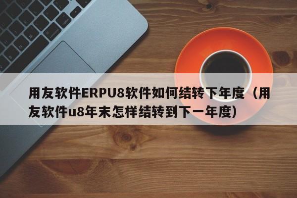 用友软件ERPU8软件如何结转下年度（用友软件u8年末怎样结转到下一年度）