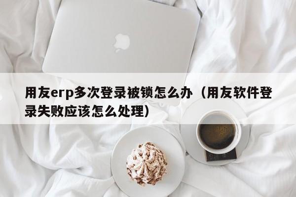 用友erp多次登录被锁怎么办（用友软件登录失败应该怎么处理）