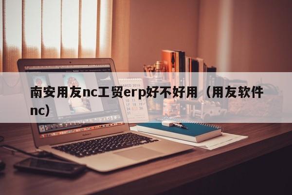 南安用友nc工贸erp好不好用（用友软件nc）