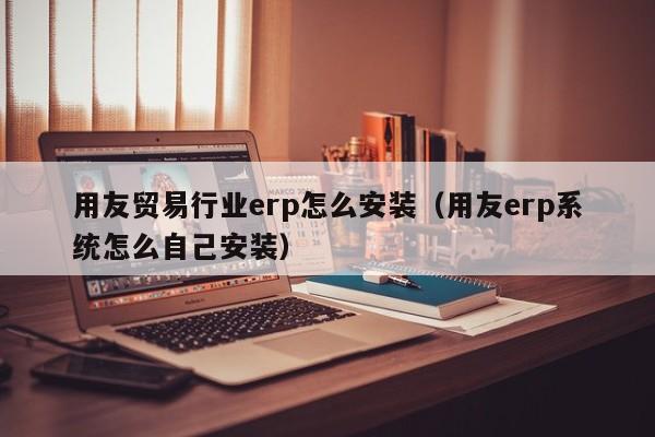 用友贸易行业erp怎么安装（用友erp系统怎么自己安装）