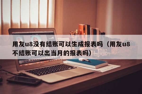 用友u8没有结账可以生成报表吗（用友u8不结账可以出当月的报表吗）