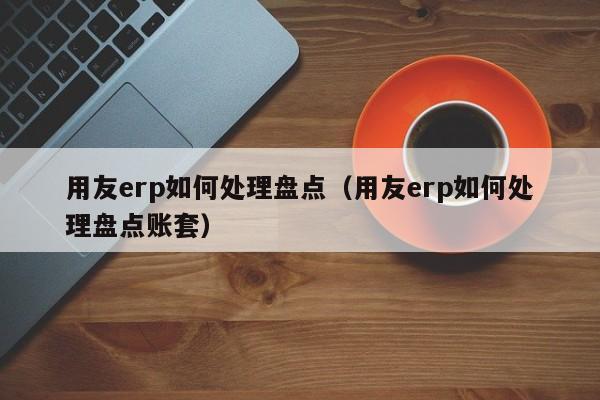 用友erp如何处理盘点（用友erp如何处理盘点账套）