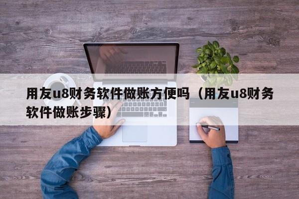 用友u8财务软件做账方便吗（用友u8财务软件做账步骤）