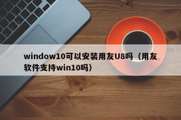 window10可以安装用友U8吗（用友软件支持win10吗）
