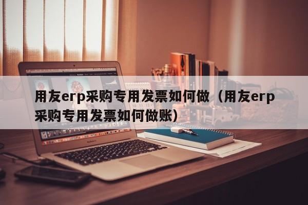 用友erp采购专用发票如何做（用友erp采购专用发票如何做账）