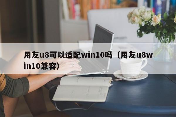 用友u8可以适配win10吗（用友u8win10兼容）