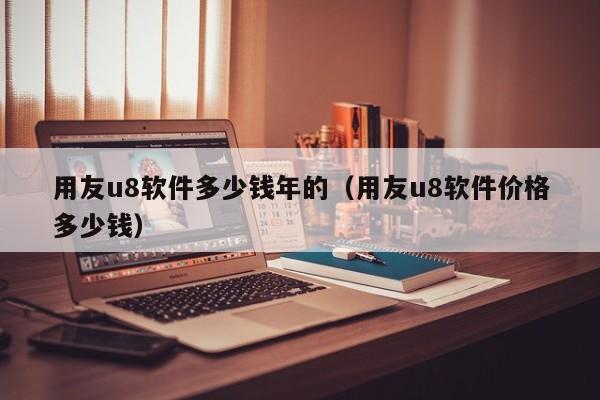 用友u8软件多少钱年的（用友u8软件价格多少钱）