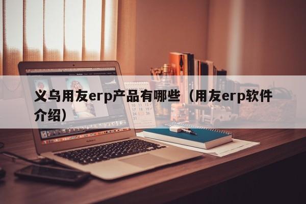 义乌用友erp产品有哪些（用友erp软件介绍）