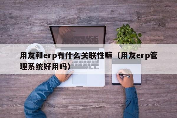 用友和erp有什么关联性嘛（用友erp管理系统好用吗）