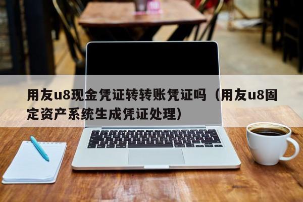 用友u8现金凭证转转账凭证吗（用友u8固定资产系统生成凭证处理）