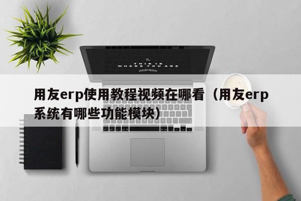 用友erp使用教程视频在哪看（用友erp系统有哪些功能模块）