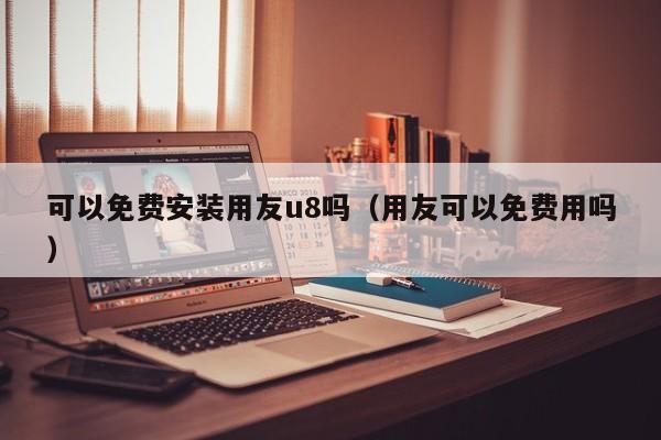 可以免费安装用友u8吗（用友可以免费用吗）