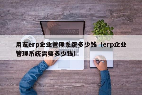 用友erp企业管理系统多少钱（erp企业管理系统需要多少钱）