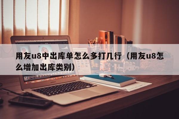 用友u8中出库单怎么多打几行（用友u8怎么增加出库类别）