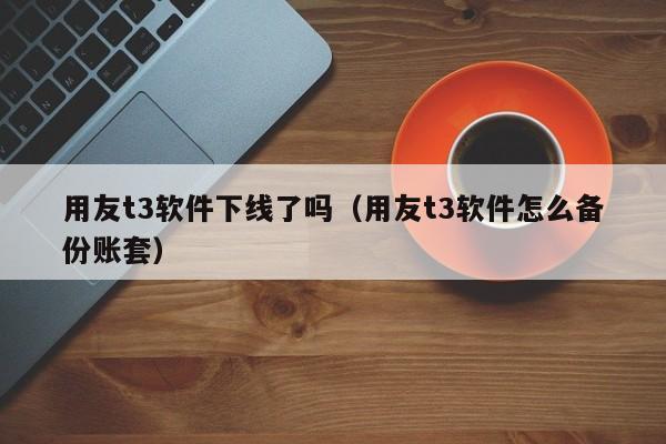 用友t3软件下线了吗（用友t3软件怎么备份账套）