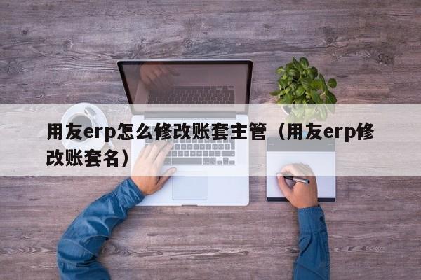 用友erp怎么修改账套主管（用友erp修改账套名）