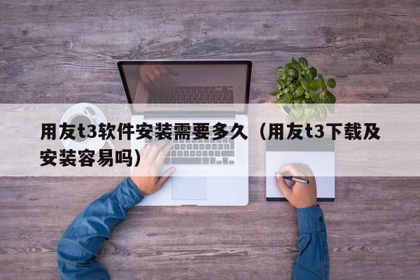 用友t3软件安装需要多久（用友t3下载及安装容易吗）