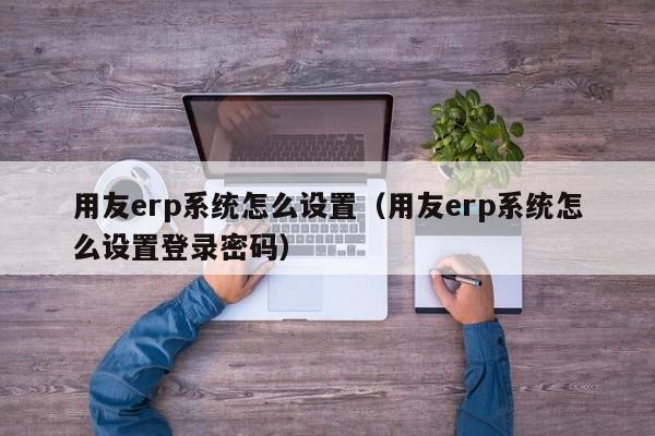 用友erp系统怎么设置（用友erp系统怎么设置登录密码）