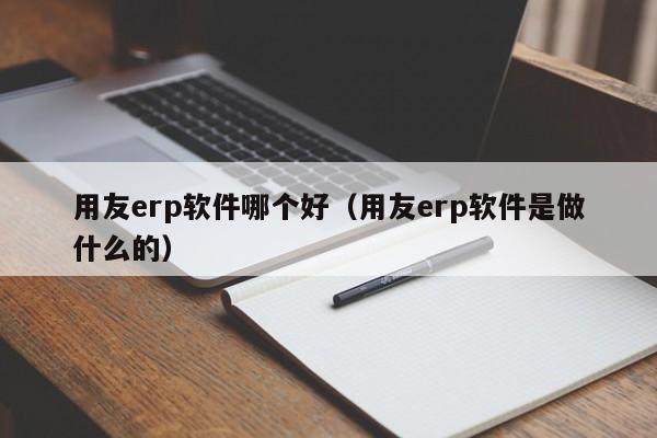 用友erp软件哪个好（用友erp软件是做什么的）