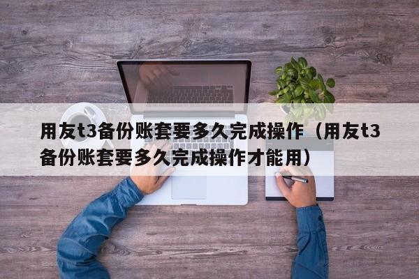 用友t3备份账套要多久完成操作（用友t3备份账套要多久完成操作才能用）