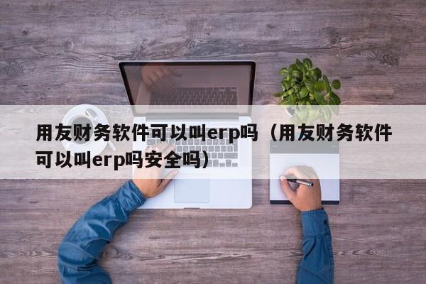 用友财务软件可以叫erp吗（用友财务软件可以叫erp吗安全吗）