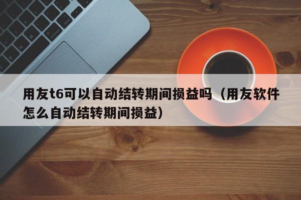 用友t6可以自动结转期间损益吗（用友软件怎么自动结转期间损益）