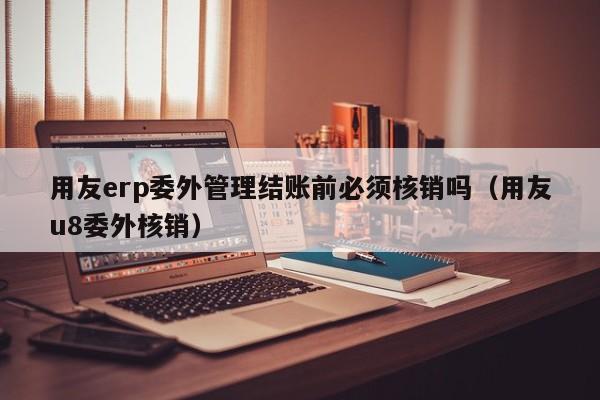 用友erp委外管理结账前必须核销吗（用友u8委外核销）