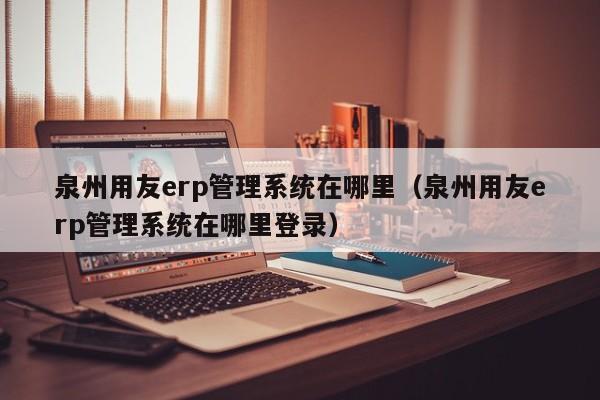 泉州用友erp管理系统在哪里（泉州用友erp管理系统在哪里登录）