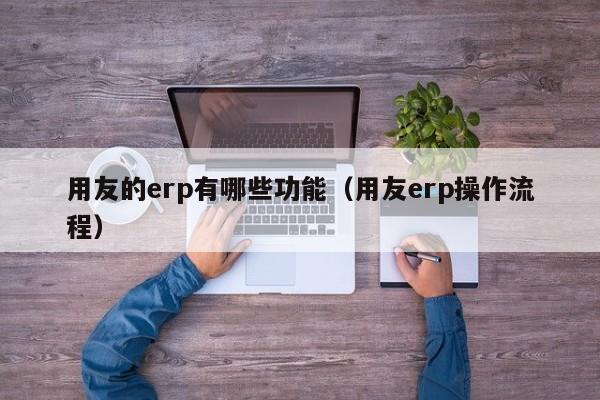 用友的erp有哪些功能（用友erp操作流程）