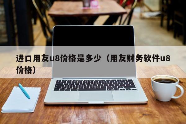 进口用友u8价格是多少（用友财务软件u8价格）