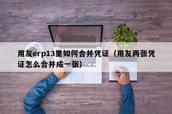 用友erp13里如何合并凭证（用友两张凭证怎么合并成一张）