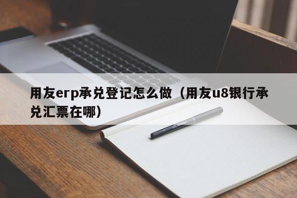 用友erp承兑登记怎么做（用友u8银行承兑汇票在哪）