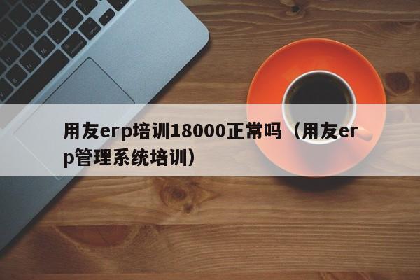 用友erp培训18000正常吗（用友erp管理系统培训）