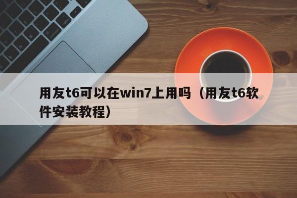 用友t6可以在win7上用吗（用友t6软件安装教程）