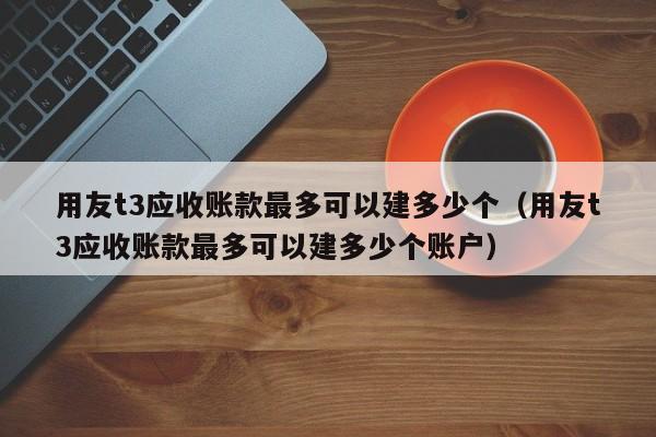 用友t3应收账款最多可以建多少个（用友t3应收账款最多可以建多少个账户）