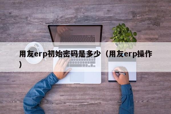 用友erp初始密码是多少（用友erp操作）