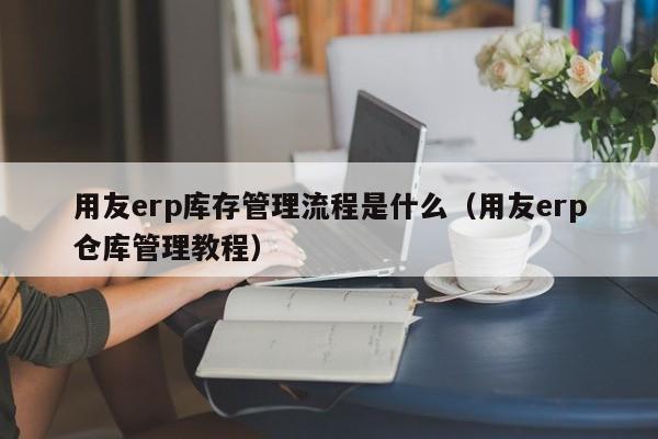 用友erp库存管理流程是什么（用友erp仓库管理教程）