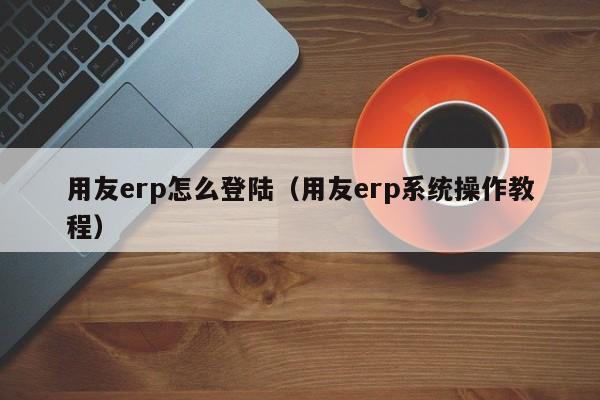 用友erp怎么登陆（用友erp系统操作教程）