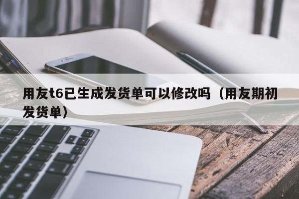 用友t6已生成发货单可以修改吗（用友期初发货单）