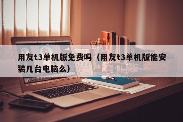 用友t3单机版免费吗（用友t3单机版能安装几台电脑么）