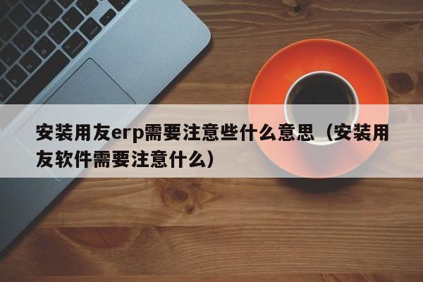 安装用友erp需要注意些什么意思（安装用友软件需要注意什么）