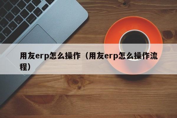 用友erp怎么操作（用友erp怎么操作流程）