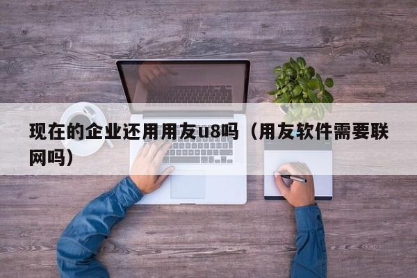 现在的企业还用用友u8吗（用友软件需要联网吗）