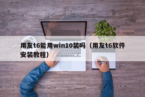 用友t6能用win10装吗（用友t6软件安装教程）