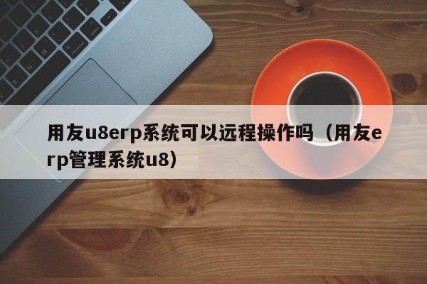 用友u8erp系统可以远程操作吗（用友erp管理系统u8）