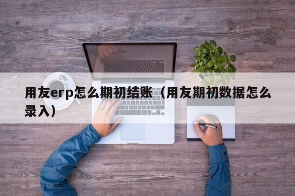 用友erp怎么期初结账（用友期初数据怎么录入）