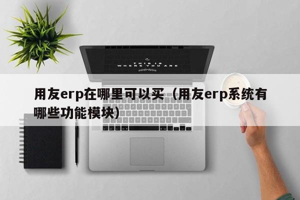 用友erp在哪里可以买（用友erp系统有哪些功能模块）