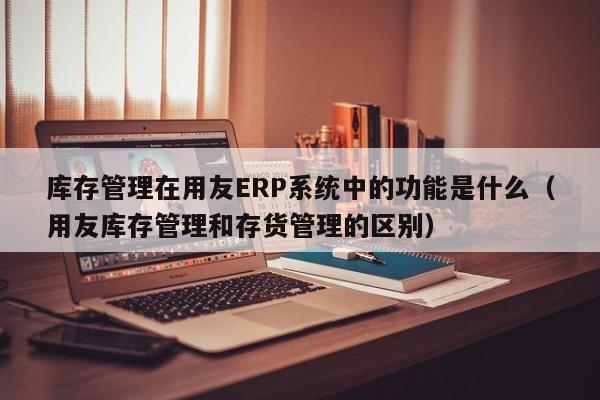 库存管理在用友ERP系统中的功能是什么（用友库存管理和存货管理的区别）