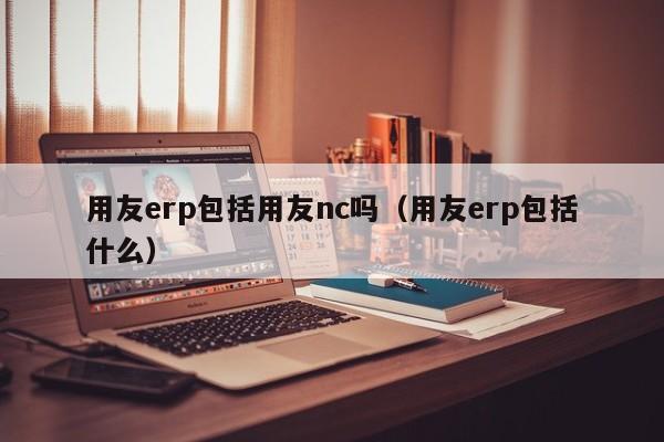 用友erp包括用友nc吗（用友erp包括什么）