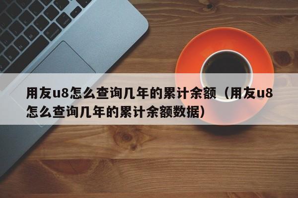 用友u8怎么查询几年的累计余额（用友u8怎么查询几年的累计余额数据）